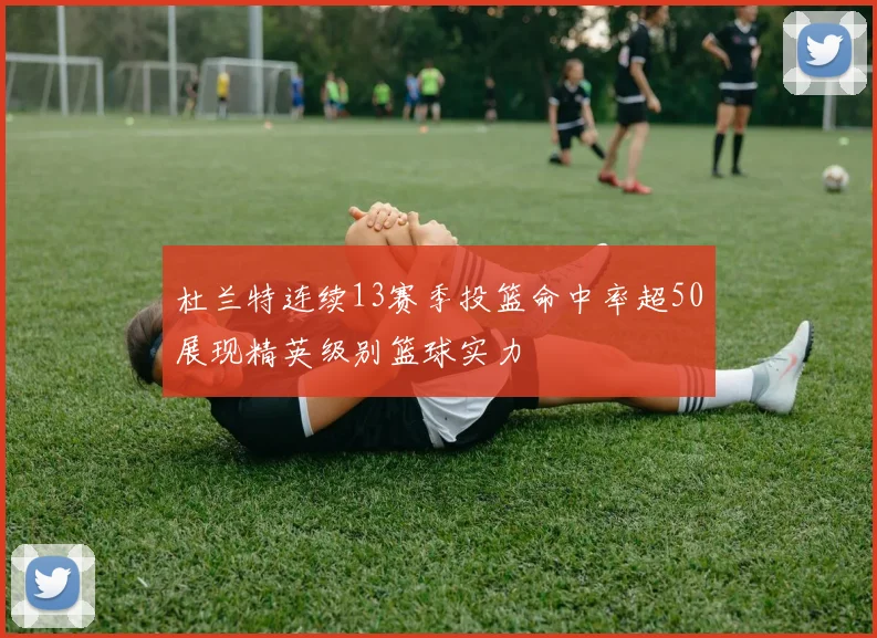 杜兰特连续13赛季投篮命中率超50展现精英级别篮球实力