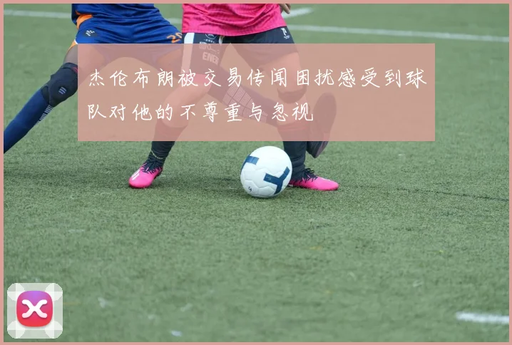 杰伦布朗被交易传闻困扰感受到球队对他的不尊重与忽视