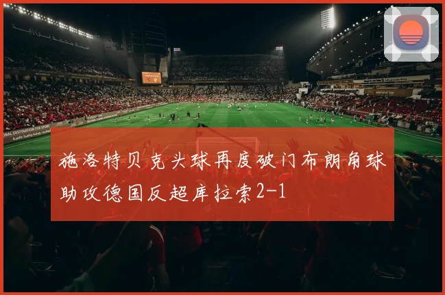 施洛特贝克头球再度破门布朗角球助攻德国反超库拉索2-1