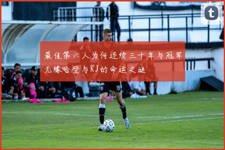 最佳第六人为何连续三十年与冠军无缘哈登与KJ的命运之谜