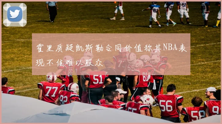 霍里质疑凯斯勒合同价值称其NBA表现不佳难以服众