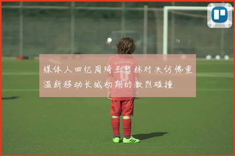 媒体人回忆周琦王哲林对决仿佛重温新移动长城初期的激烈碰撞