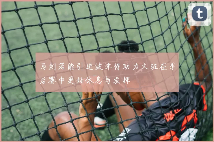 马刺若能引进波津将助力文班在季后赛中更好休息与发挥