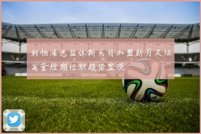 利物浦总监休斯或将加盟新月足坛高管短期任职趋势显现