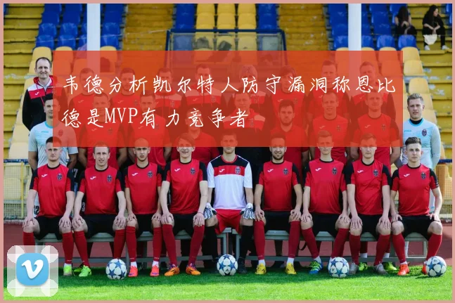 韦德分析凯尔特人防守漏洞称恩比德是MVP有力竞争者