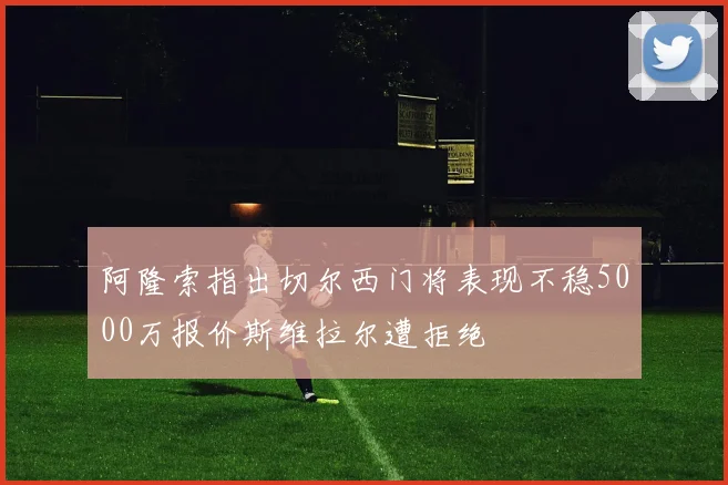 阿隆索指出切尔西门将表现不稳5000万报价斯维拉尔遭拒绝