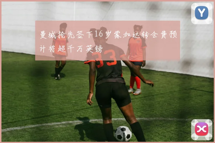 曼城抢先签下16岁蒙加达转会费预计将超千万英镑