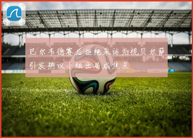 巴尔韦德赛后拒绝采访无视贝尔萨引发热议小组出局成焦点