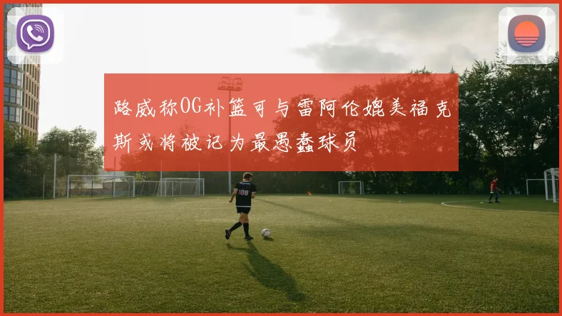 路威称OG补篮可与雷阿伦媲美福克斯或将被记为最愚蠢球员