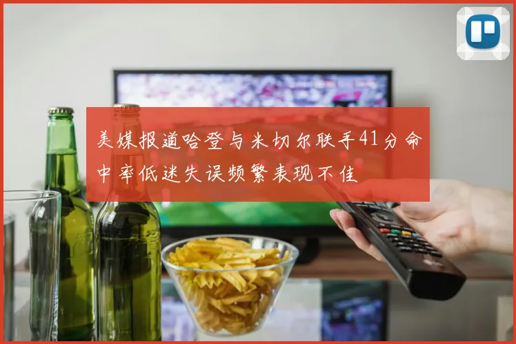 美媒报道哈登与米切尔联手41分命中率低迷失误频繁表现不佳