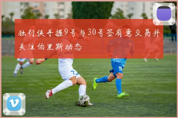 独行侠手握9号与30号签有意交易并关注伯里斯动态