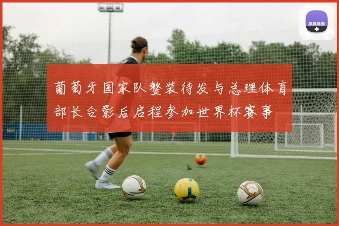 葡萄牙国家队整装待发与总理体育部长合影后启程参加世界杯赛事