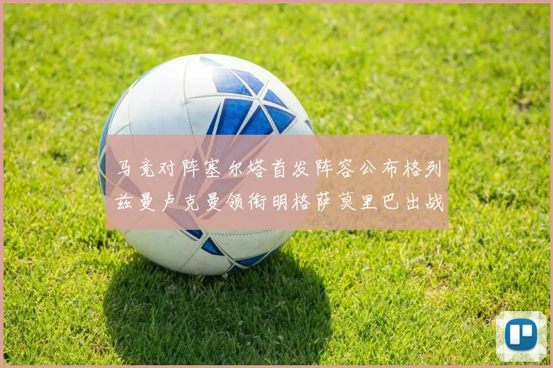 马竞对阵塞尔塔首发阵容公布格列兹曼卢克曼领衔明格萨莫里巴出战