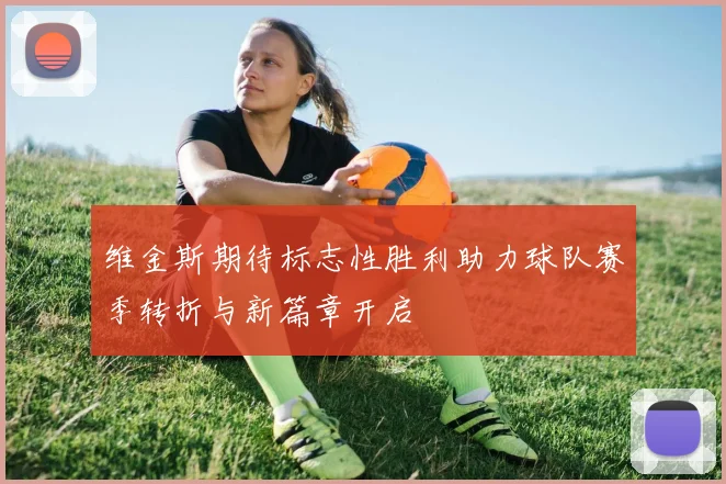 维金斯期待标志性胜利助力球队赛季转折与新篇章开启