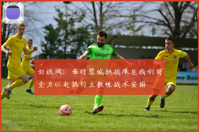 刘祝润：面对蓉城挑战艰巨我们将全力以赴执行主教练战术安排