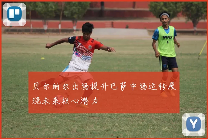 贝尔纳尔出场提升巴萨中场运转展现未来核心潜力