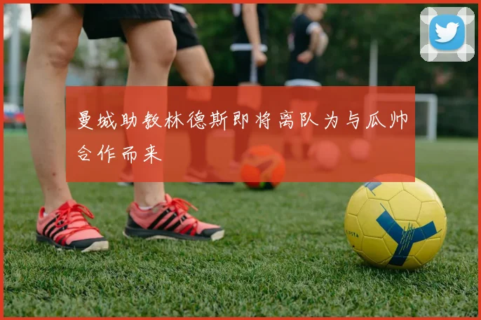 曼城助教林德斯即将离队为与瓜帅合作而来