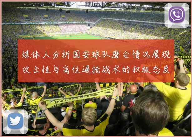 媒体人分析国安球队磨合情况展现攻击性与高位逼抢战术的积极态度