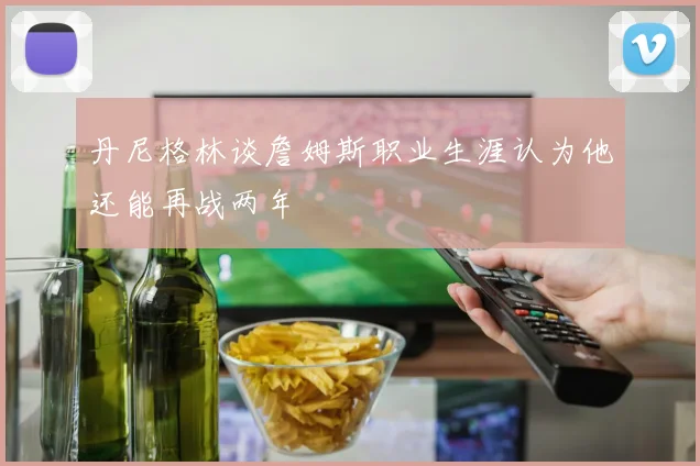 丹尼格林谈詹姆斯职业生涯认为他还能再战两年