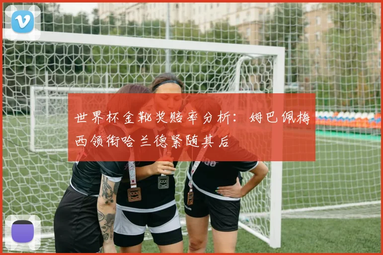 世界杯金靴奖赔率分析：姆巴佩梅西领衔哈兰德紧随其后