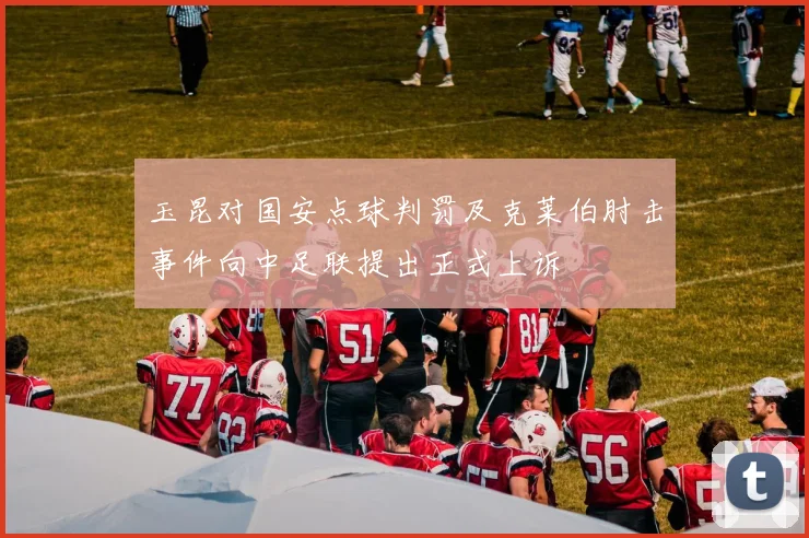 玉昆对国安点球判罚及克莱伯肘击事件向中足联提出正式上诉